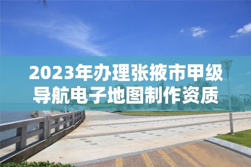 2023年办理张掖市甲级导航电子地图制作资质要求是什么？