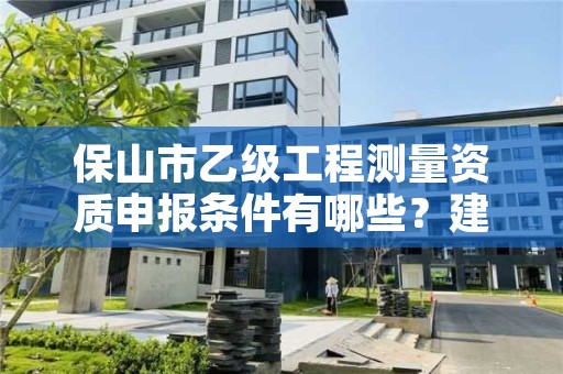 保山市乙级工程测量资质申报条件有哪些？建议收藏！