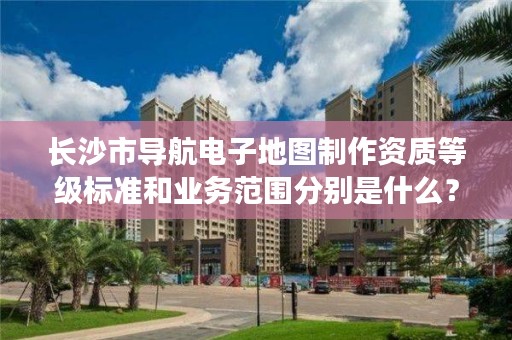 长沙市导航电子地图制作资质等级标准和业务范围分别是什么？