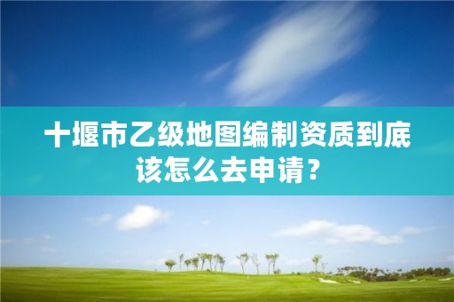 十堰市乙级地图编制资质到底该怎么去申请？