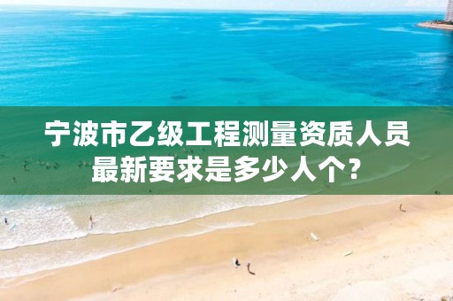 宁波市乙级工程测量资质人员最新要求是多少人个？