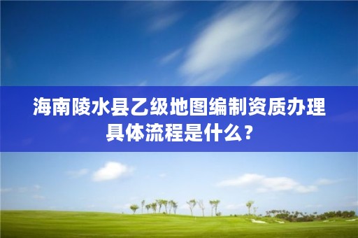 海南陵水县乙级地图编制资质办理具体流程是什么？