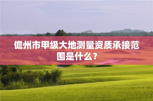 儋州市甲级大地测量资质承接范围是什么？