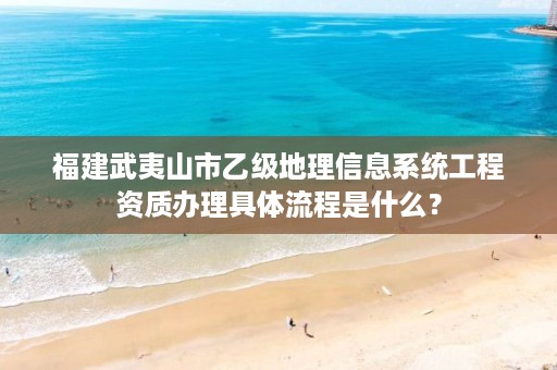 福建武夷山市乙级地理信息系统工程资质办理具体流程是什么？