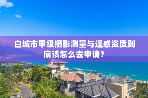 白城市甲级摄影测量与遥感资质到底该怎么去申请？