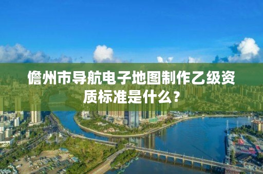 儋州市导航电子地图制作乙级资质标准是什么？