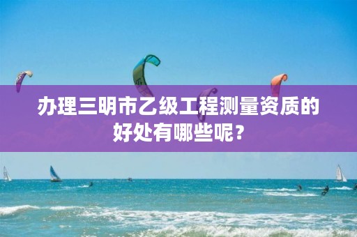 办理三明市乙级工程测量资质的好处有哪些呢？