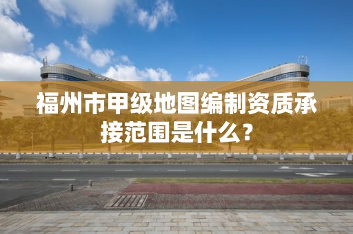 福州市甲级地图编制资质承接范围是什么？