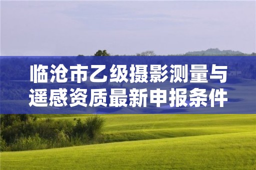 临沧市乙级摄影测量与遥感资质最新申报条件有哪些呢？