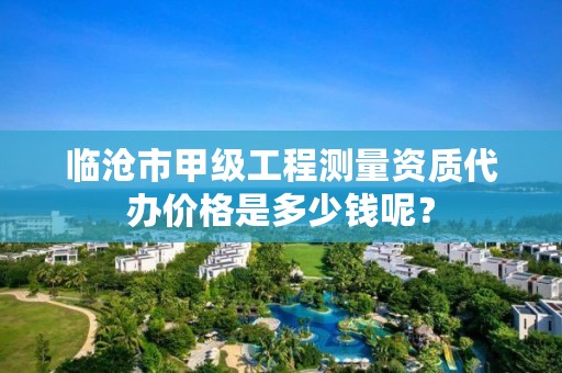 临沧市甲级工程测量资质代办价格是多少钱呢？