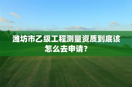 潍坊市乙级工程测量资质到底该怎么去申请？