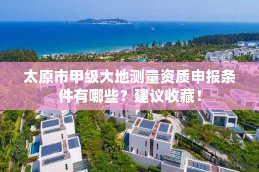 太原市甲级大地测量资质申报条件有哪些？建议收藏！