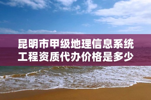 昆明市甲级地理信息系统工程资质代办价格是多少钱呢？