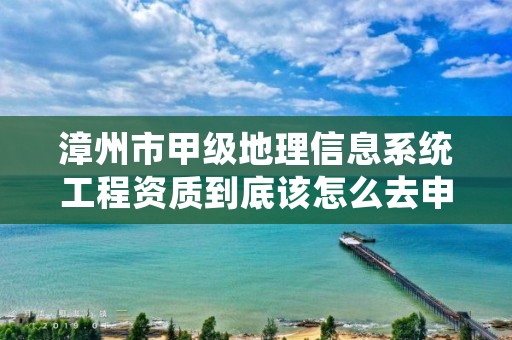 漳州市甲级地理信息系统工程资质到底该怎么去申请？