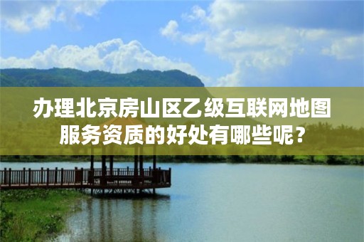 办理北京房山区乙级互联网地图服务资质的好处有哪些呢？