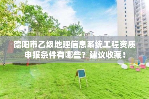 德阳市乙级地理信息系统工程资质申报条件有哪些？建议收藏！