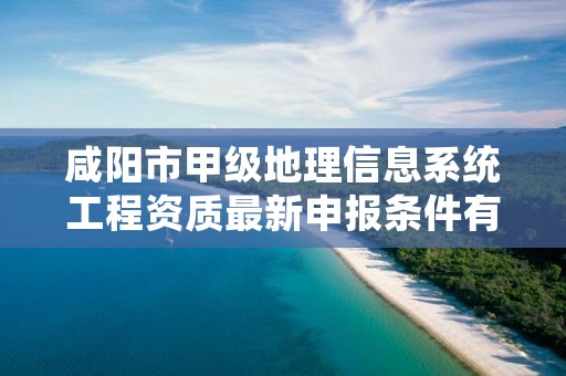 咸阳市甲级地理信息系统工程资质最新申报条件有哪些？