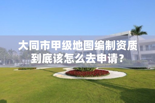 大同市甲级地图编制资质到底该怎么去申请？