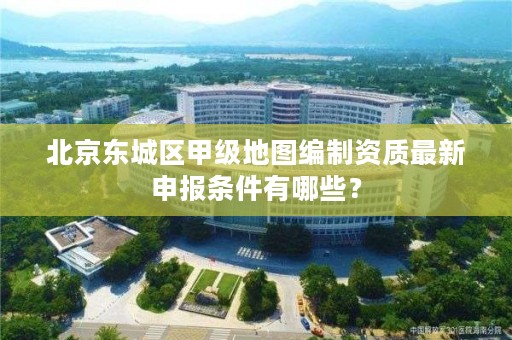 北京东城区甲级地图编制资质最新申报条件有哪些？