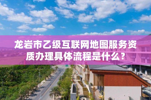 龙岩市乙级互联网地图服务资质办理具体流程是什么？