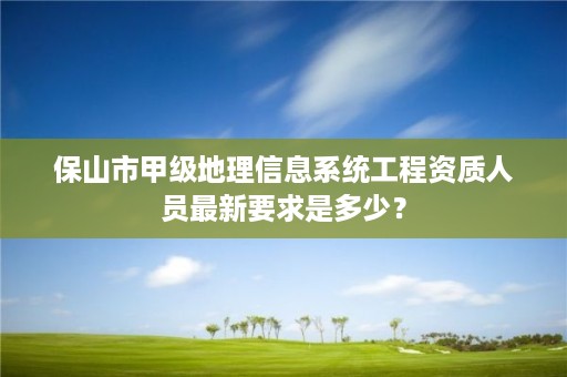 保山市甲级地理信息系统工程资质人员最新要求是多少？