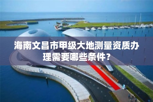 海南文昌市甲级大地测量资质办理需要哪些条件？