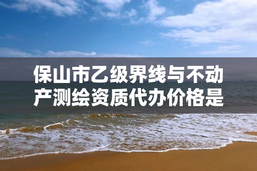 保山市乙级界线与不动产测绘资质代办价格是多少钱呢？