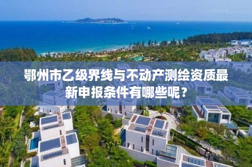 鄂州市乙级界线与不动产测绘资质最新申报条件有哪些呢？