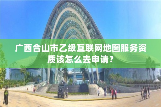 广西合山市乙级互联网地图服务资质该怎么去申请？