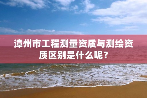 漳州市工程测量资质与测绘资质区别是什么呢？