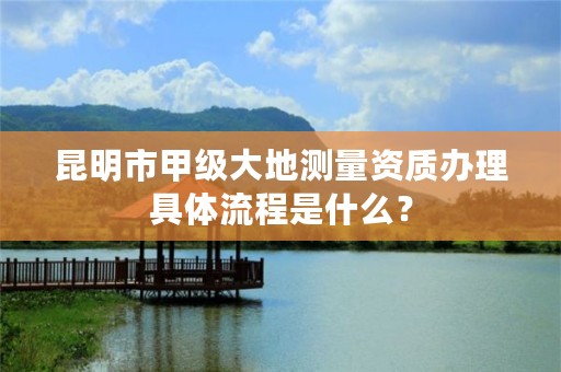 昆明市甲级大地测量资质办理具体流程是什么？