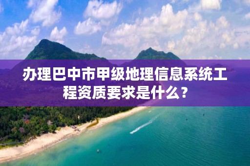 办理巴中市甲级地理信息系统工程资质要求是什么？