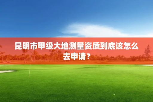 昆明市甲级大地测量资质到底该怎么去申请？