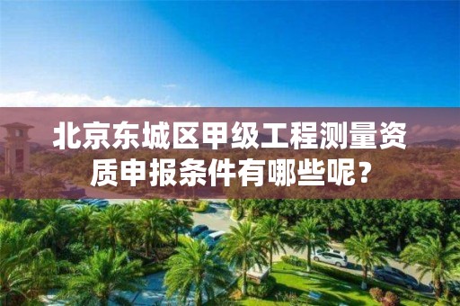 北京东城区甲级工程测量资质申报条件有哪些呢？