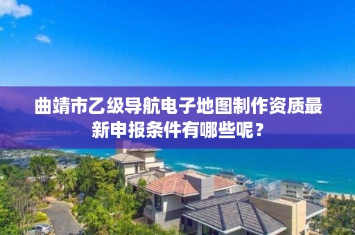 曲靖市乙级导航电子地图制作资质最新申报条件有哪些呢？