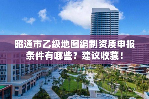 昭通市乙级地图编制资质申报条件有哪些？建议收藏！