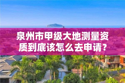 泉州市甲级大地测量资质到底该怎么去申请？