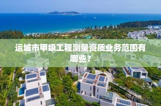 运城市甲级工程测量资质业务范围有哪些？