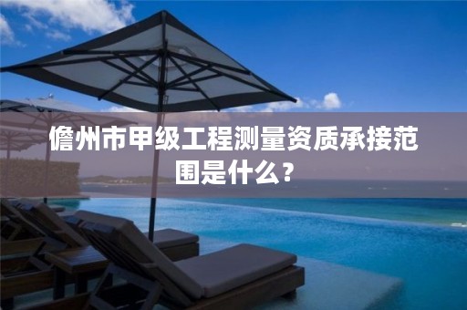 儋州市甲级工程测量资质承接范围是什么？