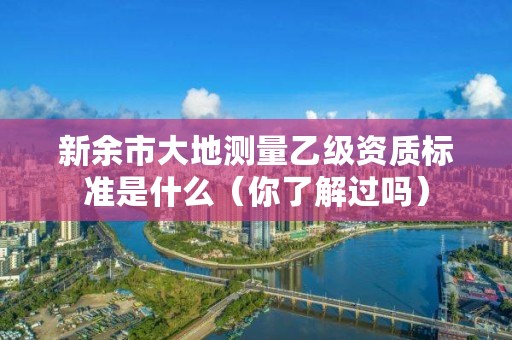 新余市大地测量乙级资质标准是什么（你了解过吗）