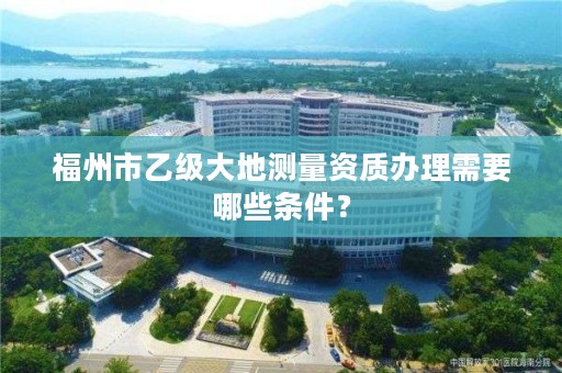 福州市乙级大地测量资质办理需要哪些条件？