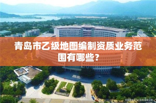 青岛市乙级地图编制资质业务范围有哪些？