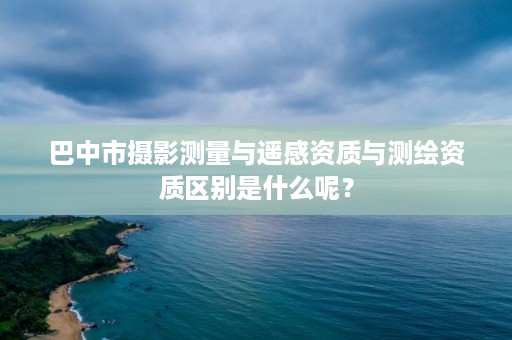 巴中市摄影测量与遥感资质与测绘资质区别是什么呢？