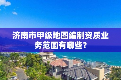 济南市甲级地图编制资质业务范围有哪些？