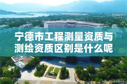 宁德市工程测量资质与测绘资质区别是什么呢？