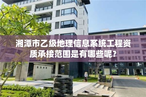 湘潭市乙级地理信息系统工程资质承接范围是有哪些呢？