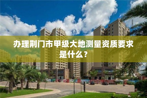 办理荆门市甲级大地测量资质要求是什么？