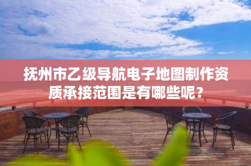 抚州市乙级导航电子地图制作资质承接范围是有哪些呢？