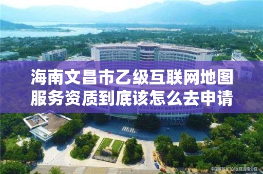 海南文昌市乙级互联网地图服务资质到底该怎么去申请？