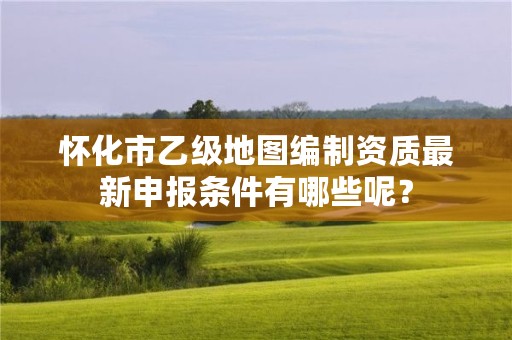 怀化市乙级地图编制资质最新申报条件有哪些呢？